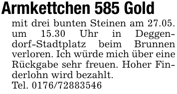 Armkettchen 585 Goldmit drei bunten Steinen am 27.05. um 15.30 Uhr in Deggendorf-Stadtplatz beim Brunnen verloren. Ich würde mich über eine Rückgabe sehr freuen. Hoher Finderlohn wird bezahlt.Tel. 0176/72883546
