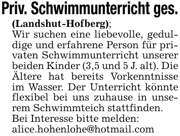 Priv. Schwimmunterricht ges.(Landshut-Hofberg);Wir suchen eine liebevolle, geduldige und erfahrene Person für privaten Schwimmunterricht unserer beiden Kinder (3,5 und 5 J. alt). Die Ältere hat bereits Vorkenntnisse im Wasser. Der Unterricht könnte flexibel bei uns zuhause in unserem Schwimmteich stattfinden.Bei Interesse bitte melden:alice.hohenlohe@hotmail.com