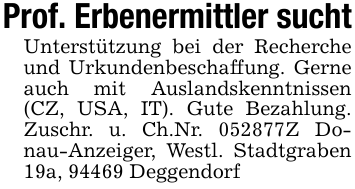 Prof. Erbenermittler suchtUnterstützung bei der Recherche und Urkundenbeschaffung. Gerne auch mit Auslandskenntnissen (CZ, USA, IT). Gute Bezahlung. Zuschr. u. Ch.Nr. 052877Z Donau-Anzeiger, Westl. Stadtgraben 19a, 94469 Deggendorf