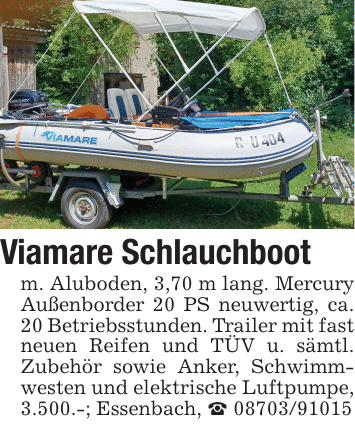 Viamare Schlauchbootm. Aluboden, 3,70 m lang. Mercury Außenborder 20 PS neuwertig, ca. 20 Betriebsstunden. Trailer mit fast neuen Reifen und TÜV u. sämtl. Zubehör sowie Anker, Schwimmwesten und elektrische Luftpumpe, 3.500.-; Essenbach, _ 08703/91015