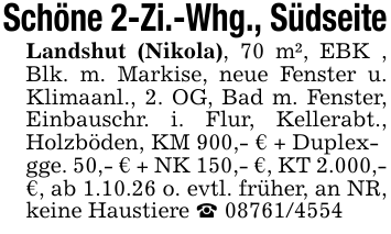 Schöne 2-Zi.-Whg., SüdseiteLandshut (Nikola), 70 m², EBK , Blk. m. Markise, neue Fenster u. Klimaanl., 2. OG, Bad m. Fenster, Einbauschr. i. Flur, Kellerabt., Holzböden, KM 900,- € + Duplex-gge. 50,- € + NK 150,- €, KT 2.000,- €, ab 1.10.26 o. evtl. früher, an NR, keine Haustiere _ 08761/4554