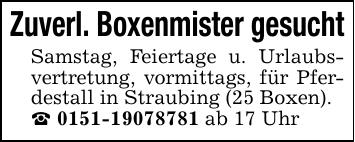 Zuverl. Boxenmister gesuchtSamstag, Feiertage u. Urlaubsvertretung, vormittags, für Pferdestall in Straubing (25 Boxen)._ 0151-19078781 ab 17 Uhr