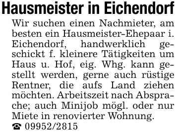 Hausmeister in EichendorfWir suchen einen Nachmieter, am besten ein Hausmeister-Ehepaar i. Eichendorf, handwerklich geschickt f. kleinere Tätigkeiten um Haus u. Hof, eig. Whg. kann gestellt werden, gerne auch rüstige Rentner, die aufs Land ziehen möchten. Arbeitszeit nach Absprache; auch Minijob mögl. oder nur Miete in renovierter Wohnung._ 09952/2815
