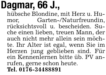 Dagmar, 66 J.,hübsche Blondine, mit Herz u. Humor, Garten-/Naturfreundin, rücksichtsvoll u. bescheiden. Suche einen lieben, treuen Mann, der auch nicht mehr allein sein möchte. Ihr Alter ist egal, wenn Sie im Herzen jung geblieben sind. Für ein Kennenlernen bitte üb. PV anrufen, gerne schon heute.Tel. 0176-34488891