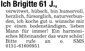 Ich Brigitte 61 J.,verwitwet, hübsch, bin humorvoll, herzlich, fürsorglich, naturverbunden, ich koche gut u. wünsche mir pv einen bodenständigen, lieben Mann für immer! Ein harmonisches Miteinander das ware schön! Bitte rufe an o. SMS 0151-61600951