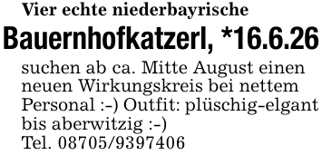 Vier echte niederbayrischeBauernhofkatzerl, *16.6.26suchen ab ca. Mitte August einen neuen Wirkungskreis bei nettem Personal :-) Outfit: plüschig-elgant bis aberwitzig :-)Tel. 08705/9397406