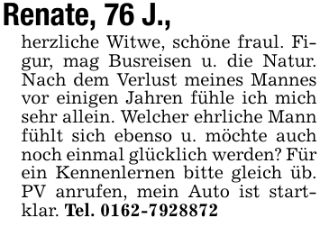 Renate, 76 J., herzliche Witwe, schöne fraul. Figur, mag Busreisen u. die Natur. Nach dem Verlust meines Mannes vor einigen Jahren fühle ich mich sehr allein. Welcher ehrliche Mann fühlt sich ebenso u. möchte auch noch einmal glücklich werden? Für ein Kennenlernen bitte gleich üb. PV anrufen, mein Auto ist startklar. Tel. 0162-7928872