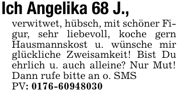 Ich Angelika 68 J., verwitwet, hübsch, mit schöner Figur, sehr liebevoll, koche gern Hausmannskost u. wünsche mir glückliche Zweisamkeit! Bist Du ehrlich u. auch alleine? Nur Mut! Dann rufe bitte an o. SMS PV: 0176-60948030