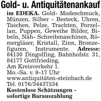 Gold- u. Antiquitätenankaufim EDEKA. Gold- Modeschmuck, Münzen, Silber - Besteck, Uhren, Taschen, Pelze, Trachten, Porzellan, Puppen, Geweihe Bilder, Bibeln, Näh- Schreibmaschinen, Römergläser, Kristall, Zinn, Bronzefiguren, Instrumente. Adresse: 84130 Dingolfing, Bahnhofstr. 31, 84177 Gottfrieding,Am Kreisverkehr 1.Mo.-Sa. v. 9-17 Uhrwww.antiquitäten-steinbach.deTel. 0176/34437534Kostenlose Schätzungen -sofortige Barauszahlung
