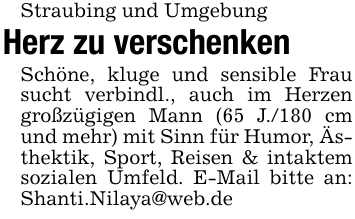Straubing und UmgebungHerz zu verschenkenSchöne, kluge und sensible Frau sucht verbindl., auch im Herzen großzügigen Mann (65 J./180 cm und mehr) mit Sinn für Humor, Ästhektik, Sport, Reisen & intaktem sozialen Umfeld. E-Mail bitte an: Shanti.Nilaya@web.de