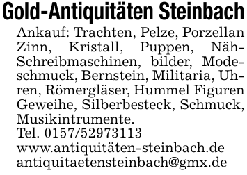 Gold-Antiquitäten SteinbachAnkauf: Trachten, Pelze, Porzellan Zinn, Kristall, Puppen, Näh- Schreibmaschinen, bilder, Modeschmuck, Bernstein, Militaria, Uhren, Römergläser, Hummel Figuren Geweihe, Silberbesteck, Schmuck, Musikintrumente.Tel. 0157/52973113www.antiquitäten-steinbach.deantiquitaetensteinbach@gmx.de