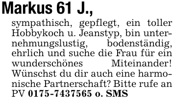 Markus 61 J.,sympathisch, gepflegt, ein toller Hobbykoch u. Jeanstyp, bin unternehmungslustig, bodenständig, ehrlich und suche die Frau für ein wunderschönes Miteinander! Wünschst du dir auch eine harmonische Partnerschaft? Bitte rufe an PV 0175-7437565 o. SMS