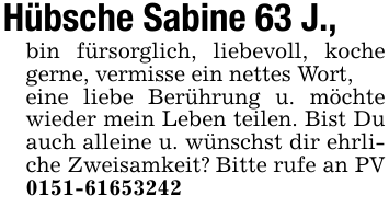 Hübsche Sabine 63 J.,bin fürsorglich, liebevoll, koche gerne, vermisse ein nettes Wort,eine liebe Berührung u. möchte wieder mein Leben teilen. Bist Du auch alleine u. wünschst dir ehrliche Zweisamkeit? Bitte rufe an PV 0151-61653242