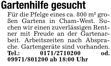 Gartenhilfe gesucht Für die Pfelge eines ca. 800 m² großen Gartens in Cham-West. Suchen wir einen zuverlässigen Rentner mit Freude an der Gartenarbeit. Arbeitszeiten nach Absprache. Gartengeräte sind vorhanden. Tel.: 0171/2710200 od. 09971/801200 ab 18:00 Uhr