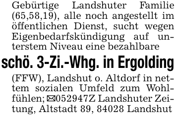 Gebürtige Landshuter Familie (65,58,19), alle noch angestellt im öffentlichen Dienst, sucht wegen Eigenbedarfskündigung auf unterstem Niveau eine bezahlbareschö. 3-Zi.-Whg. in Ergolding(FFW), Landshut o. Altdorf in nettem sozialen Umfeld zum Wohlfühlen; _052947Z Landshuter Zeitung, Altstadt 89, 84028 Landshut