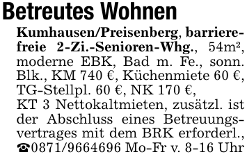Betreutes WohnenKumhausen/Preisenberg, barrierefreie 2-Zi.-Senioren-Whg., 54m², moderne EBK, Bad m. Fe., sonn. Blk., KM 740 €, Küchenmiete 60 €, TG-Stellpl. 60 €, NK 170 €,KT 3 Nettokaltmieten, zusätzl. ist der Abschluss eines Betreuungsvertrages mit dem BRK erforderl., _0871/9664696 Mo-Fr v. 8-16 Uhr