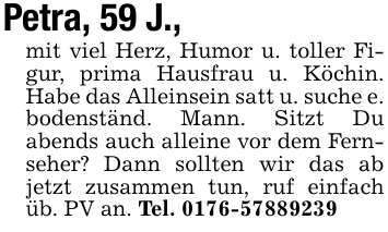 Petra, 59 J., mit viel Herz, Humor u. toller Figur, prima Hausfrau u. Köchin. Habe das Alleinsein satt u. suche e. bodenständ. Mann. Sitzt Du abends auch alleine vor dem Fernseher? Dann sollten wir das ab jetzt zusammen tun, ruf einfach üb. PV an. Tel. 0176-57889239