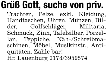 Grüß Gott, suche von priv.Trachten, Pelze, exkl. Kleidung, Handtaschen, Uhren, Münzen, Bilder, Golfschläger, Militaria, Schmuck, Zinn, Tafelsilber, Porzellan, Teppiche, Näh-/Schreibmaschinen, Möbel, Musikinstr., Antiquitäten. Zahle bar!Hr. Lauenburg 0178/3959574