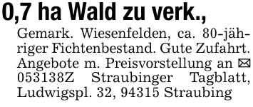0,7 ha Wald zu verk., Gemark. Wiesenfelden, ca. 80-jähriger Fichtenbestand. Gute Zufahrt. Angebote m. Preisvorstellung an _ 053138Z Straubinger Tagblatt, Ludwigspl. 32, 94315 Straubing