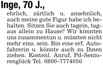 Inge, 70 J.,ehrlich, zärtlich u. ansehnlich, auch meine gute Figur habe ich behalten. Sitzen Sie auch tagein, tagaus allein zu Hause? Wir könnten uns zusammentun u. müssten nicht mehr eins. sein. Bin eine erf. Autofahrerin u. könnte auch zu Ihnen ziehen. Kostenl. Anruf, Pd-Seniorenglück Tel. 0800-7774050