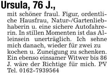 Ursula, 76 J.,mit schöner fraul. Figur, ordentliche Hausfrau, Natur-/Gartenliebhaberin u. eine sichere Autofahrerin. In stillen Momenten ist das Alleinsein unerträglich. Ich sehne mich danach, wieder für zwei zukochen u. Zuneigung zu schenken. Ein ebenso einsamer Witwer bis 86J. wäre der Richtige für mich. PV Tel. 0162-7939564