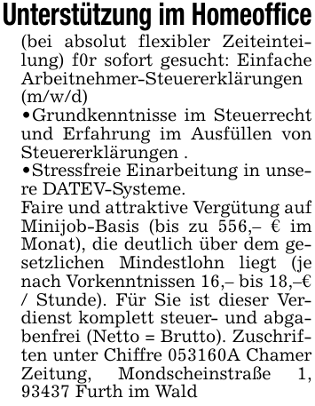 Unterstützung im Homeoffice(bei absolut flexibler Zeiteinteilung) f0r sofort gesucht: Einfache Arbeitnehmer-Steuererklärungen (m/w/d)_ Grundkenntnisse im Steuerrecht und Erfahrung im Ausfüllen von Steuererklärungen ._ Stressfreie Einarbeitung in unsere DATEV-Systeme.Faire und attraktive Vergütung auf Minijob-Basis (bis zu 556,- € im Monat), die deutlich über dem gesetzlichen Mindestlohn liegt (je nach Vorkenntnissen 16,- bis 18,-€ / Stunde). Für Sie ist dieser Verdienst komplett steuer- und abgabenfrei (Netto = Brutto). Zuschriften unter Chiffre 053160A Chamer Zeitung, Mondscheinstraße 1, 93437 Furth im Wald