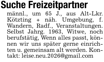 Suche Freizeitpartnermännl., um 65 J., aus Alt-Lkr. Kötzting + näh. Umgebung, f. Wandern, Radf., Veranstaltungen. Selbst Jahrg. 1963, Witwe, noch berufstätig, Wenn alles passt, können wir uns später gerne einrichten u. gemeinsam alt werden. Kontakt: leise.neu.2026@gmail.com