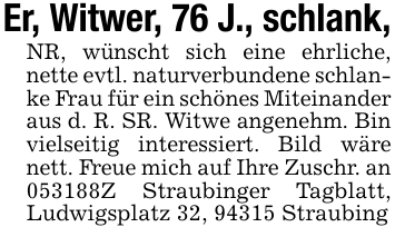 Er, Witwer, 76 J., schlank,NR, wünscht sich eine ehrliche, nette evtl. naturverbundene schlanke Frau für ein schönes Miteinander aus d. R. SR. Witwe angenehm. Bin vielseitig interessiert. Bild wäre nett. Freue mich auf Ihre Zuschr. an 053188Z Straubinger Tagblatt, Ludwigsplatz 32, 94315 Straubing