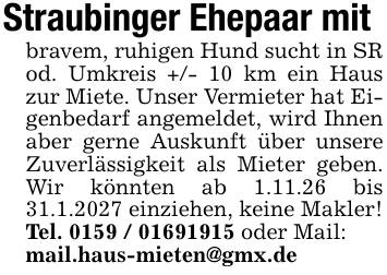Straubinger Ehepaar mit bravem, ruhigen Hund sucht in SR od. Umkreis +/- 10 km ein Haus zur Miete. Unser Vermieter hat Eigenbedarf angemeldet, wird Ihnen aber gerne Auskunft über unsere Zuverlässigkeit als Mieter geben. Wir könnten ab 1.11.26 bis 31.1.2027 einziehen, keine Makler! Tel. 0159 / 01691915 oder Mail: mail.haus-mieten@gmx.de