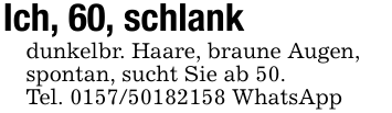 Ich, 60, schlankdunkelbr. Haare, braune Augen,spontan, sucht Sie ab 50.Tel. 0157/50182158 WhatsApp
