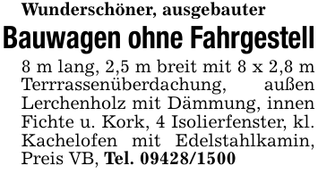 Wunderschöner, ausgebauterBauwagen ohne Fahrgestell8 m lang, 2,5 m breit mit 8 x 2,8 m Terrrassenüberdachung, außen Lerchenholz mit Dämmung, innen Fichte u. Kork, 4 Isolierfenster, kl. Kachelofen mit Edelstahlkamin, Preis VB, Tel. 09428/1500