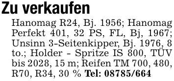 Zu verkaufenHanomag R24, Bj. 1956; Hanomag Perfekt 401, 32 PS, FL, Bj, 1967; Unsinn 3-Seitenkipper, Bj. 1976, 8 to.; Holder - Spritze IS 800, TÜV bis 2028, 15 m; Reifen TM 700, 480, R70, R34, 30 % Tel: 08785/664