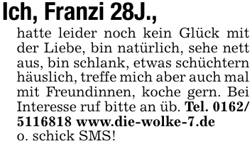 Ich, Franzi 28J.,hatte leider noch kein Glück mit der Liebe, bin natürlich, sehe nett aus, bin schlank, etwas schüchtern häuslich, treffe mich aber auch mal mit Freundinnen, koche gern. Bei Interesse ruf bitte an üb. Tel. 0162/ 5116818 www.die-wolke-7.deo. schick SMS!