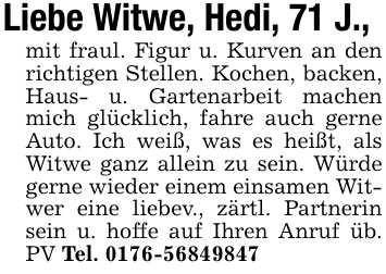 Liebe Witwe, Hedi, 71 J.,mit fraul. Figur u. Kurven an den richtigen Stellen. Kochen, backen, Haus- u. Gartenarbeit machen mich glücklich, fahre auch gerne Auto. Ich weiß, was es heißt, als Witwe ganz allein zu sein. Würde gerne wieder einem einsamen Witwer eine liebev., zärtl. Partnerin sein u. hoffe auf Ihren Anruf üb. PV Tel. 0176-56849847