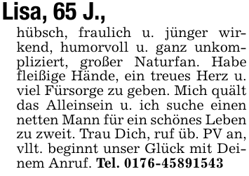 Lisa, 65 J.,hübsch, fraulich u. jünger wirkend, humorvoll u. ganz unkompliziert, großer Naturfan. Habe fleißige Hände, ein treues Herz u. viel Fürsorge zu geben. Mich quält das Alleinsein u. ich suche einen netten Mann für ein schönes Leben zu zweit. Trau Dich, ruf üb. PV an,vllt. beginnt unser Glück mit Deinem Anruf. Tel. 0176-45891543