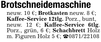 Brotschneidemaschineneuw. 10 €; Brotkasten neuw. 8 €;Kaffee-Service 12tlg. Porz., bunt,neuw. 12 €; Kaffee-Service 6tlg. Porz., grün, 6 €; Schachbrett Holz m. Figuren Holz 5 €; _0871/22108