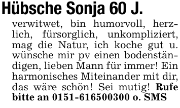 Hübsche Sonja 60 J.verwitwet, bin humorvoll, herzlich, fürsorglich, unkompliziert, mag die Natur, ich koche gut u. wünsche mir pv einen bodenständigen, lieben Mann für immer! Ein harmonisches Miteinander mit dir, das wäre schön! Sei mutig! Rufe bitte an 0151-616500300 o. SMS