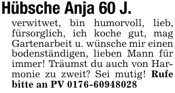 Hübsche Anja 60 J.verwitwet, bin humorvoll, lieb, fürsorglich, ich koche gut, mag Gartenarbeit u. wünsche mir einen bodenständigen, lieben Mann für immer! Träumst du auch von Harmonie zu zweit? Sei mutig! Rufe bitte an PV 0176-60948028