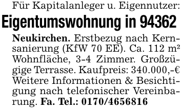 Für Kapitalanleger u. Eigennutzer:Eigentumswohnung in 94362 Neukirchen. Erstbezug nach Kernsanierung (KfW 70 EE). Ca. 112 m² Wohnfläche, 3-4 Zimmer. Großzügige Terrasse. Kaufpreis: 340.000,-€Weitere Informationen & Besichtigung nach telefonischer Vereinbarung. Fa. Tel.: 0170/4656816