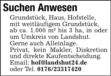 Suchen AnwesenGrundstück, Haus, Hofstelle,mit weitläufigem Grundstück,ab ca. 1.000 m² bis 3 ha, in oder um Umkreis von Landshut.Gerne auch Alleinlage.Privat, kein Makler, Diskretion und direkte Kaufentscheidung.Email: hof@landshut24.deoder Tel. 0176/23317420