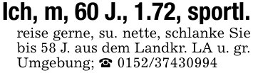 Ich, m, 60 J., 1.72, sportl.reise gerne, su. nette, schlanke Sie bis 58 J. aus dem Landkr. LA u. gr. Umgebung; _ 0152/37430994