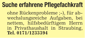Suche erfahrene Pflegefachkraftohne Rückenprobleme ;-), für abwechslungsreiche Aufgaben, bei nettem, hilfsbedürftigem Herrn in Privathaushalt in Straubing, Tel. 0171/1233394