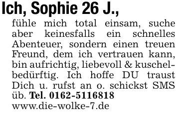 Ich, Sophie 26 J.,fühle mich total einsam, suche aber keinesfalls ein schnelles Abenteuer, sondern einen treuen Freund, dem ich vertrauen kann, bin aufrichtig, liebevoll & kuschelbedürftig. Ich hoffe DU traust Dich u. rufst an o. schickst SMS üb. Tel. 0162-5116818www.die-wolke-7.de