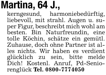 Martina, 64 J.,kerngesund, harmoniebedürftig, liebevoll, mit strahl. Augen u. super Figur, beschreibt mich wohl am besten. Bin Naturfreundin, eine tolle Köchin, schätze ein gemütl. Zuhause, doch ohne Partner ist alles nichts. Wir haben es verdient glücklich zu sein, bitte melde Dich! Kostenl. Anruf, Pd-Seniorenglück Tel. 0800-7774050