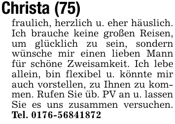 Christa (75)fraulich, herzlich u. eher häuslich. Ich brauche keine großen Reisen, um glücklich zu sein, sondern wünsche mir einen lieben Mann für schöne Zweisamkeit. Ich lebe allein, bin flexibel u. könnte mir auch vorstellen, zu Ihnen zu kommen. Rufen Sie üb. PV an u. lassenSie es uns zusammen versuchen. Tel. 0176-56841872
