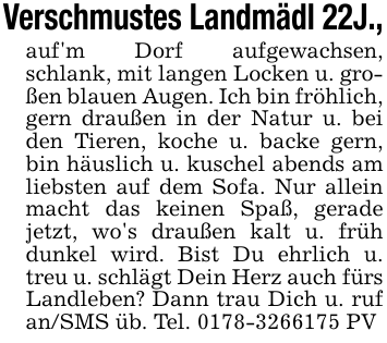 Verschmustes Landmädl 22J.,auf'm Dorf aufgewachsen, schlank, mit langen Locken u. großen blauen Augen. Ich bin fröhlich, gern draußen in der Natur u. bei den Tieren, koche u. backe gern, bin häuslich u. kuschel abends am liebsten auf dem Sofa. Nur allein macht das keinen Spaß, gerade jetzt, wo's draußen kalt u. früh dunkel wird. Bist Du ehrlich u. treu u. schlägt Dein Herz auch fürs Landleben? Dann trau Dich u. ruf an/SMS üb. Tel. 0178-3266175 PV
