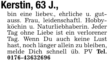Kerstin, 63 J.,bin eine liebev., ehrliche u. gutauss. Frau, leidenschaftl. Hobbyköchin u. Naturliebhaberin. Jeder Tag ohne Liebe ist ein verlorener Tag. Wenn Du auch keine Lust hast, noch länger allein zu bleiben, melde Dich schnell üb. PV Tel. 0176-43632696