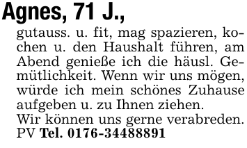 Agnes, 71 J.,gutauss. u. fit, mag spazieren, kochen u. den Haushalt führen, am Abend genieße ich die häusl. Gemütlichkeit. Wenn wir uns mögen, würde ich mein schönes Zuhause aufgeben u. zu Ihnen ziehen.Wir können uns gerne verabreden. PV Tel. 0176-34488891